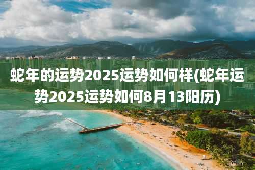 蛇年的运势2025运势如何样(蛇年运势2025运势如何8月13阳历)