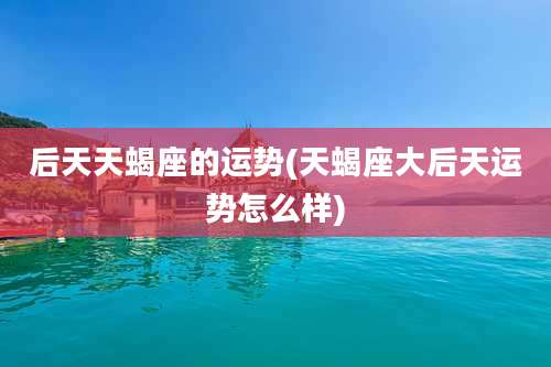 后天天蝎座的运势(天蝎座大后天运势怎么样)