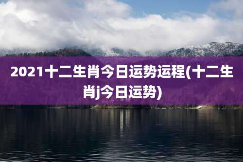 2021十二生肖今日运势运程(十二生肖j今日运势)