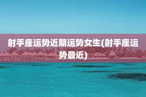 射手座运势近期运势女生(射手座运势最近)