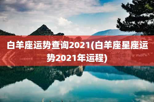 白羊座运势查询2021(白羊座星座运势2021年运程)