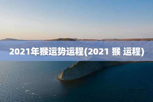 2021年猴运势运程(2021 猴 运程)
