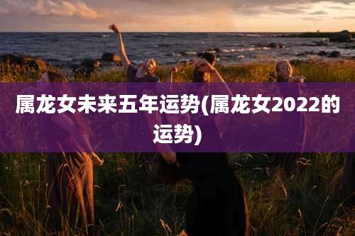 属龙女未来五年运势(属龙女2022的运势)