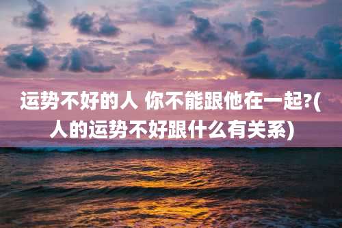 运势不好的人 你不能跟他在一起?(人的运势不好跟什么有关系)