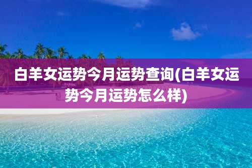 白羊女运势今月运势查询(白羊女运势今月运势怎么样)