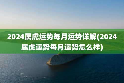 2024属虎运势每月运势详解(2024属虎运势每月运势怎么样)