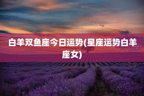 白羊双鱼座今日运势(星座运势白羊座女)