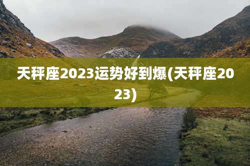 天秤座2023运势好到爆(天秤座2023)
