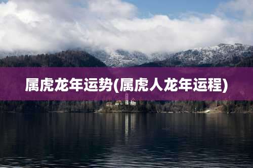 属虎龙年运势(属虎人龙年运程)