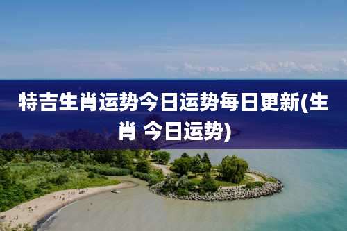 特吉生肖运势今日运势每日更新(生肖 今日运势)