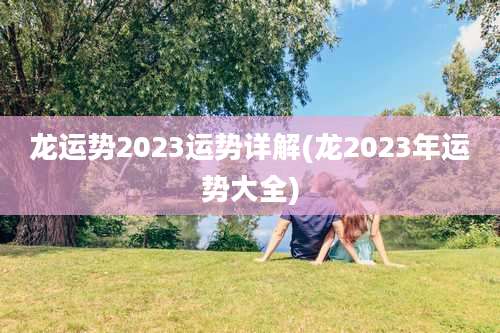 龙运势2023运势详解(龙2023年运势大全)