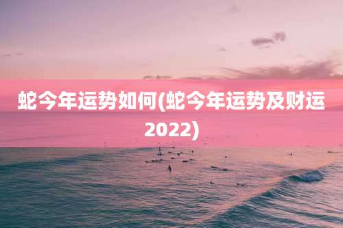 蛇今年运势如何(蛇今年运势及财运2022)