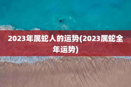 2023年属蛇人的运势(2023属蛇全年运势)
