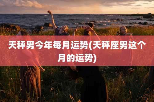 天秤男今年每月运势(天秤座男这个月的运势)