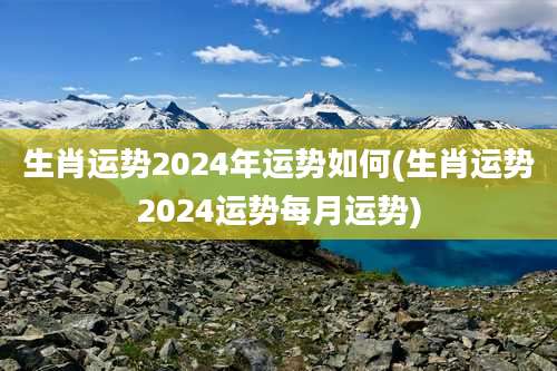 生肖运势2024年运势如何(生肖运势2024运势每月运势)