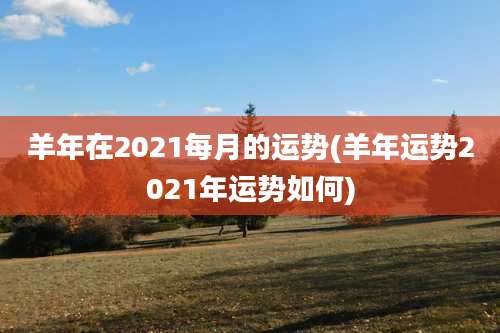 羊年在2021每月的运势(羊年运势2021年运势如何)