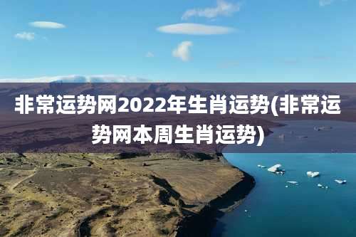 非常运势网2022年生肖运势(非常运势网本周生肖运势)
