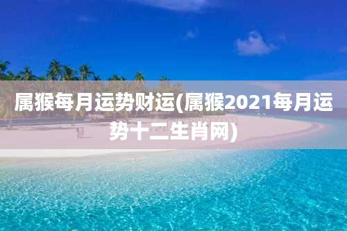 属猴每月运势财运(属猴2021每月运势十二生肖网)