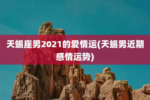 天蝎座男2021的爱情运(天蝎男近期感情运势)