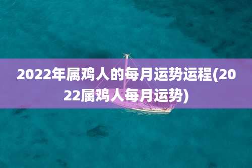 2022年属鸡人的每月运势运程(2022属鸡人每月运势)