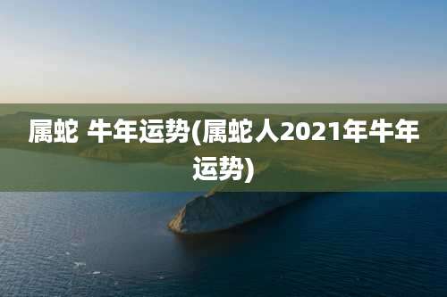 属蛇 牛年运势(属蛇人2021年牛年运势)