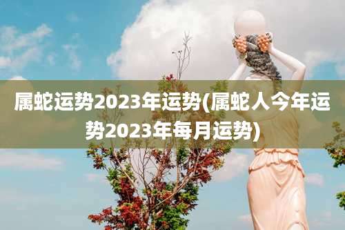 属蛇运势2023年运势(属蛇人今年运势2023年每月运势)