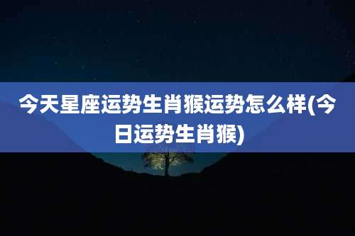 今天星座运势生肖猴运势怎么样(今日运势生肖猴)