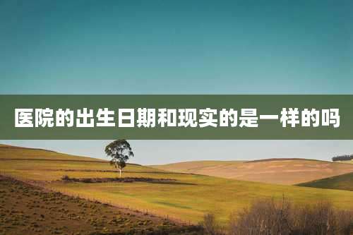 医院的出生日期和现实的是一样的吗