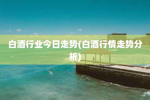 白酒行业今日走势(白酒行情走势分析)
