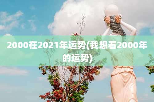 2000在2021年运势(我想看2000年的运势)