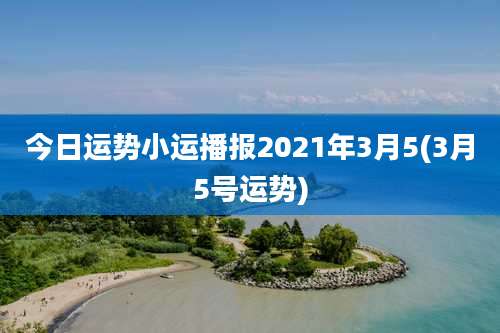 今日运势小运播报2021年3月5(3月5号运势)