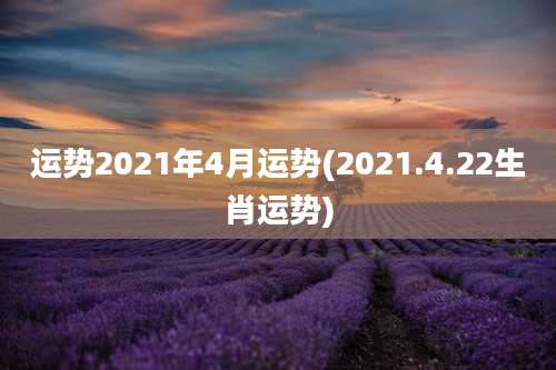 运势2021年4月运势(2021.4.22生肖运势)