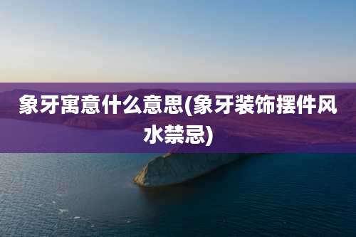 象牙寓意什么意思(象牙装饰摆件风水禁忌)