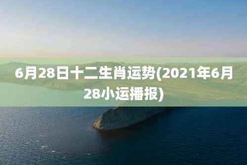 6月28日十二生肖运势(2021年6月28小运播报)