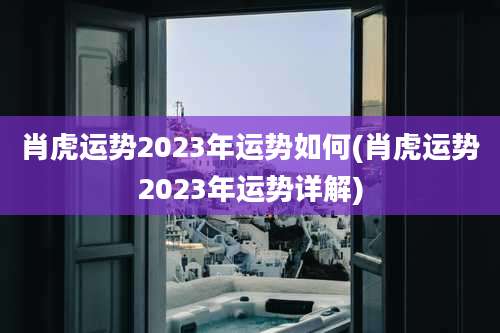 肖虎运势2023年运势如何(肖虎运势2023年运势详解)