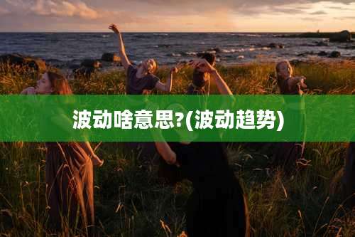 波动啥意思?(波动趋势)