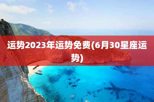 运势2023年运势免费(6月30星座运势)