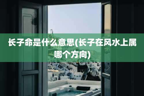 长子命是什么意思(长子在风水上属哪个方向)