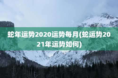 蛇年运势2020运势每月(蛇运势2021年运势如何)