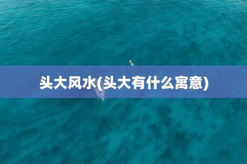 头大风水(头大有什么寓意)