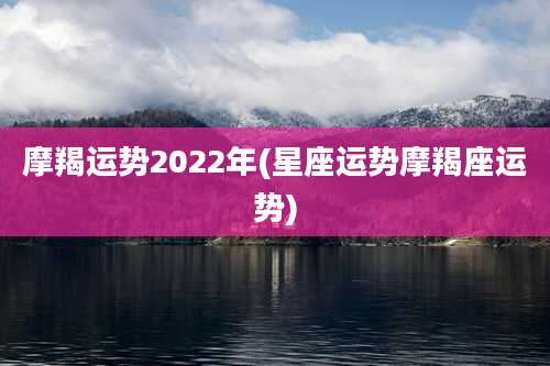 摩羯运势2022年(星座运势摩羯座运势)