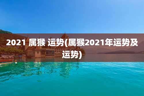 2021 属猴 运势(属猴2021年运势及运势)