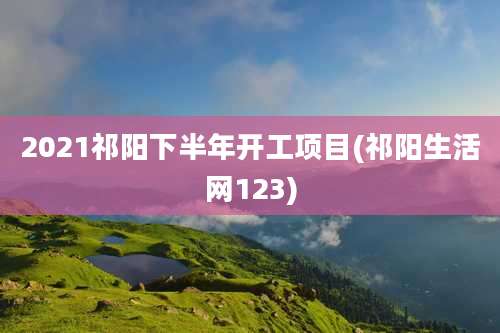 2021祁阳下半年开工项目(祁阳生活网123)