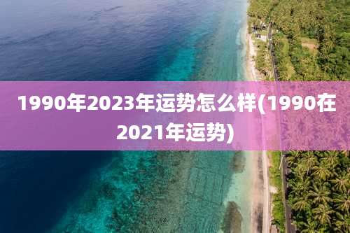 1990年2023年运势怎么样(1990在2021年运势)