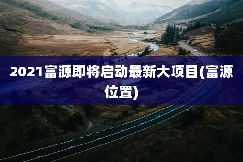 2021富源即将启动最新大项目(富源位置)