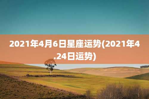 2021年4月6日星座运势(2021年4.24日运势)