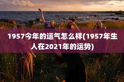 1957今年的运气怎么样(1957年生人在2021年的运势)