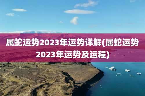 属蛇运势2023年运势详解(属蛇运势2023年运势及运程)
