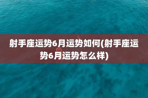 射手座运势6月运势如何(射手座运势6月运势怎么样)