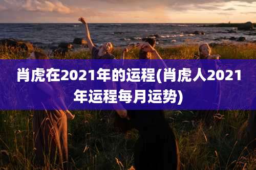 肖虎在2021年的运程(肖虎人2021年运程每月运势)